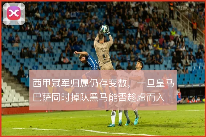 西甲冠军归属仍存变数,一旦皇马巴萨同时掉队黑马能否趁虚而入