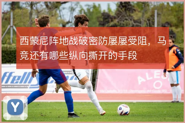 西蒙尼阵地战破密防屡屡受阻，马竞还有哪些纵向撕开的手段
