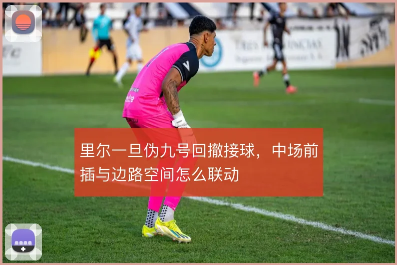 里尔一旦伪九号回撤接球，中场前插与边路空间怎么联动