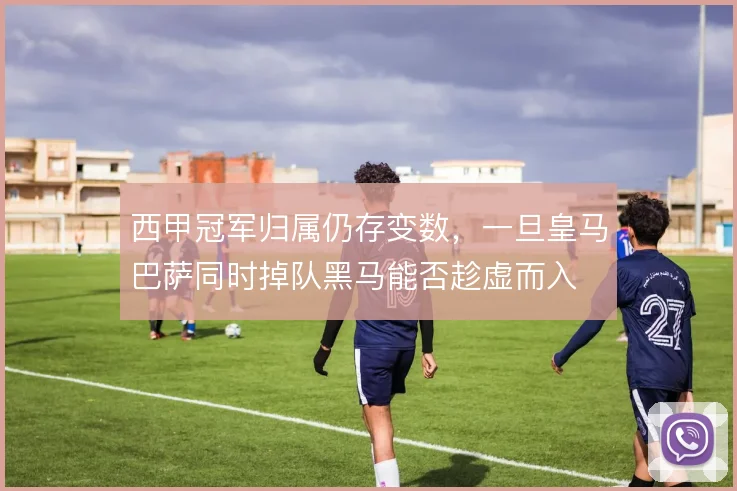 西甲冠军归属仍存变数,一旦皇马巴萨同时掉队黑马能否趁虚而入