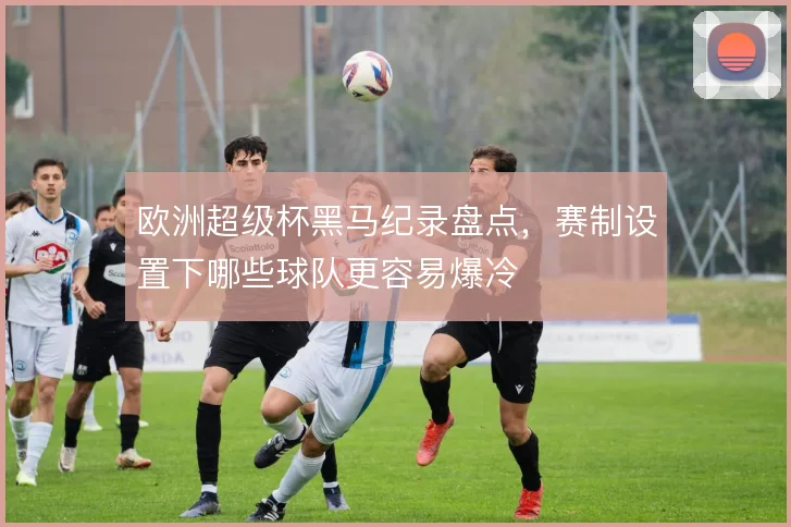 欧洲超级杯黑马纪录盘点，赛制设置下哪些球队更容易爆冷