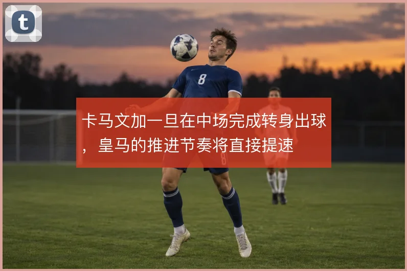 卡马文加一旦在中场完成转身出球，皇马的推进节奏将直接提速