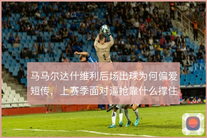 马马尔达什维利后场出球为何偏爱短传，上赛季面对逼抢靠什么撑住