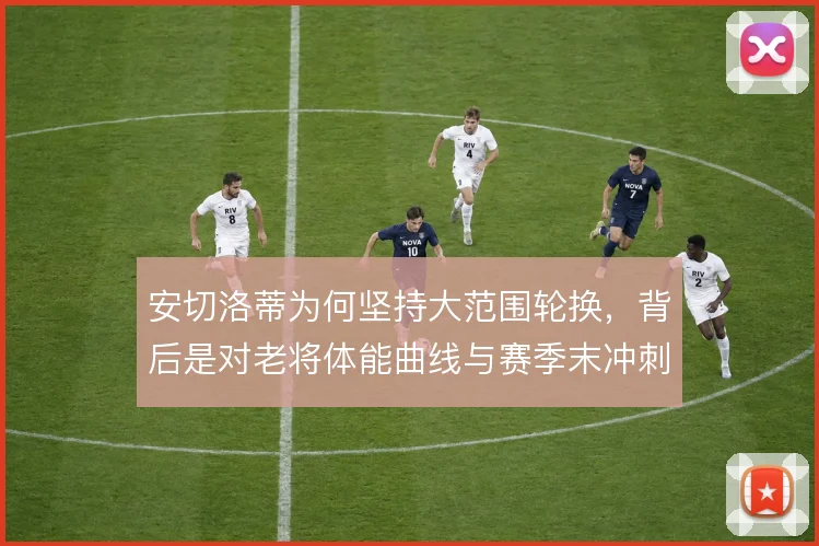 安切洛蒂为何坚持大范围轮换，背后是对老将体能曲线与赛季末冲刺的取舍