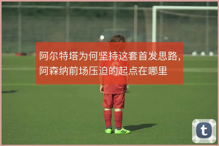 阿尔特塔为何坚持这套首发思路，阿森纳前场压迫的起点在哪里