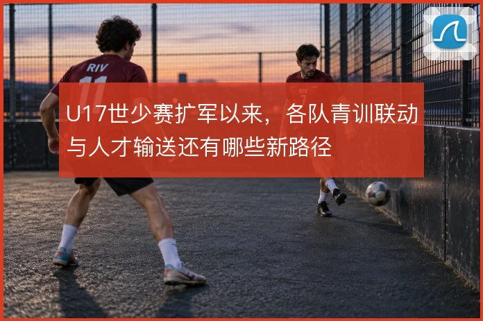 U17世少赛扩军以来，各队青训联动与人才输送还有哪些新路径