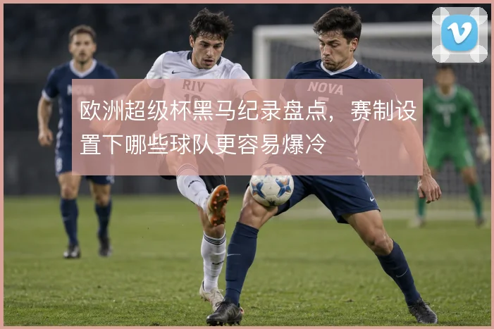 欧洲超级杯黑马纪录盘点，赛制设置下哪些球队更容易爆冷