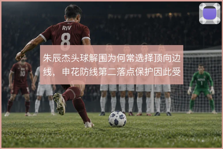 朱辰杰头球解围为何常选择顶向边线，申花防线第二落点保护因此受益