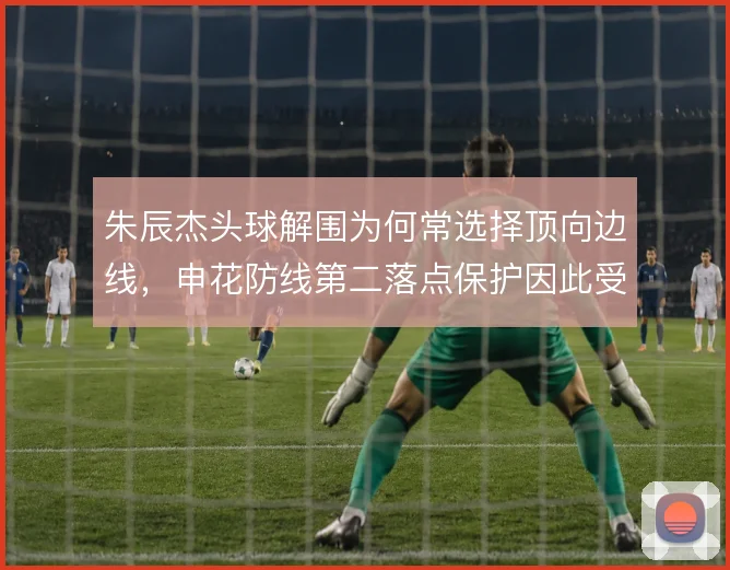 朱辰杰头球解围为何常选择顶向边线，申花防线第二落点保护因此受益