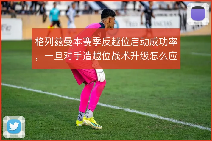 格列兹曼本赛季反越位启动成功率，一旦对手造越位战术升级怎么应变