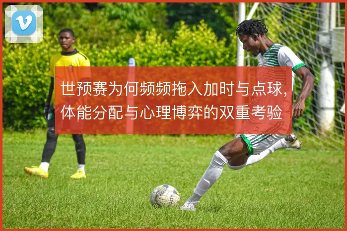 世预赛为何频频拖入加时与点球，体能分配与心理博弈的双重考验