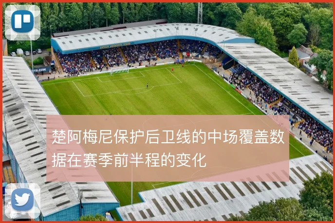 楚阿梅尼保护后卫线的中场覆盖数据在赛季前半程的变化
