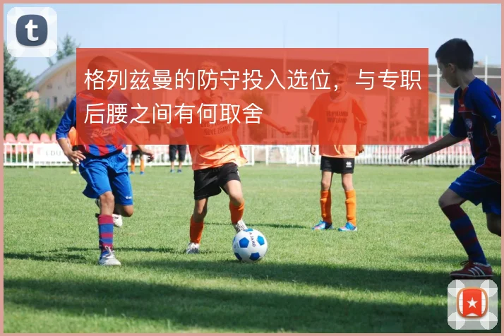 格列兹曼的防守投入选位,与专职后腰之间有何取舍